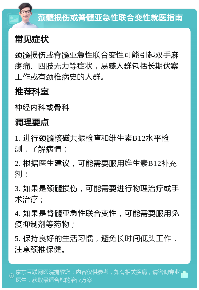 颈髓损伤或脊髓亚急性联合变性就医指南 常见症状 颈髓损伤或脊髓亚急性联合变性可能引起双手麻疼痛、四肢无力等症状，易感人群包括长期伏案工作或有颈椎病史的人群。 推荐科室 神经内科或骨科 调理要点 1. 进行颈髓核磁共振检查和维生素B12水平检测，了解病情； 2. 根据医生建议，可能需要服用维生素B12补充剂； 3. 如果是颈髓损伤，可能需要进行物理治疗或手术治疗； 4. 如果是脊髓亚急性联合变性，可能需要服用免疫抑制剂等药物； 5. 保持良好的生活习惯，避免长时间低头工作，注意颈椎保健。