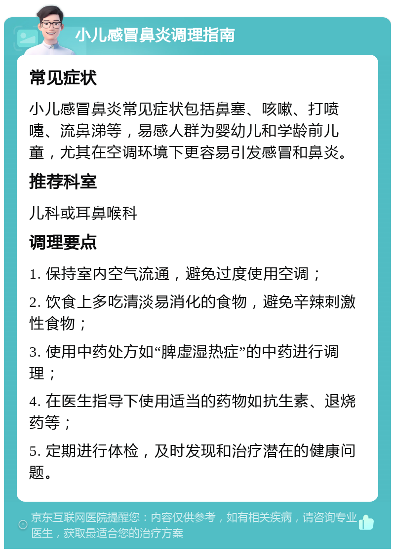 小儿感冒鼻炎调理指南 常见症状 小儿感冒鼻炎常见症状包括鼻塞、咳嗽、打喷嚏、流鼻涕等，易感人群为婴幼儿和学龄前儿童，尤其在空调环境下更容易引发感冒和鼻炎。 推荐科室 儿科或耳鼻喉科 调理要点 1. 保持室内空气流通，避免过度使用空调； 2. 饮食上多吃清淡易消化的食物，避免辛辣刺激性食物； 3. 使用中药处方如“脾虚湿热症”的中药进行调理； 4. 在医生指导下使用适当的药物如抗生素、退烧药等； 5. 定期进行体检，及时发现和治疗潜在的健康问题。