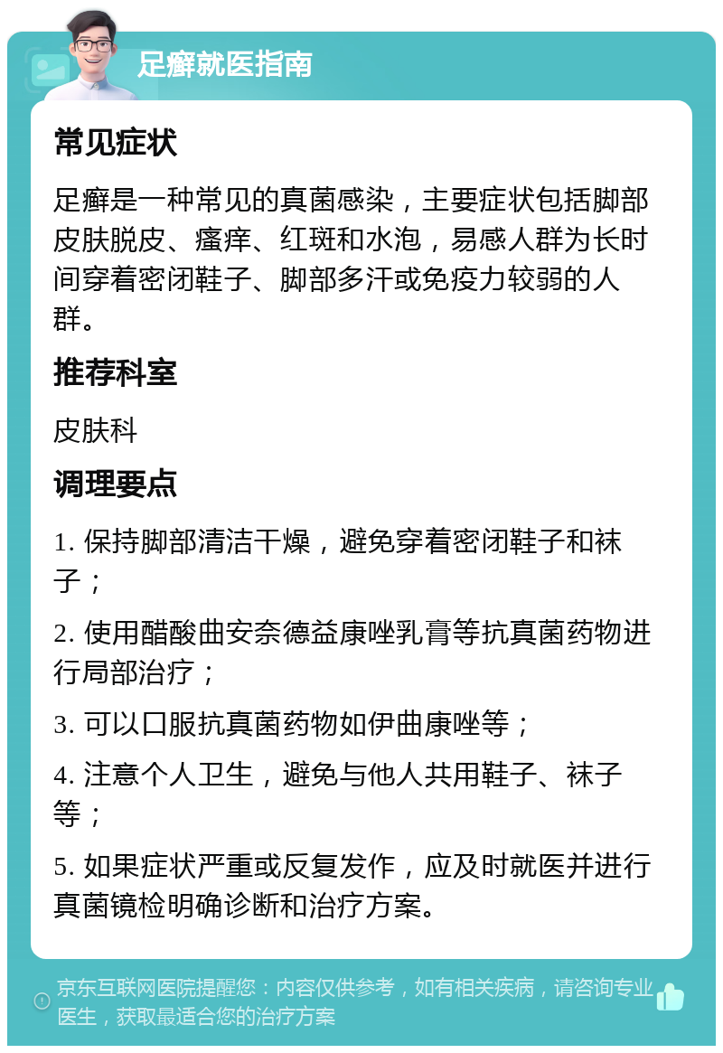 足癣就医指南 常见症状 足癣是一种常见的真菌感染，主要症状包括脚部皮肤脱皮、瘙痒、红斑和水泡，易感人群为长时间穿着密闭鞋子、脚部多汗或免疫力较弱的人群。 推荐科室 皮肤科 调理要点 1. 保持脚部清洁干燥，避免穿着密闭鞋子和袜子； 2. 使用醋酸曲安奈德益康唑乳膏等抗真菌药物进行局部治疗； 3. 可以口服抗真菌药物如伊曲康唑等； 4. 注意个人卫生，避免与他人共用鞋子、袜子等； 5. 如果症状严重或反复发作，应及时就医并进行真菌镜检明确诊断和治疗方案。