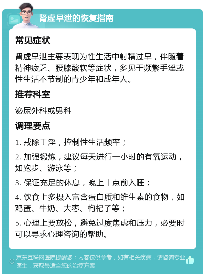 肾虚早泄的恢复指南 常见症状 肾虚早泄主要表现为性生活中射精过早，伴随着精神疲乏、腰膝酸软等症状，多见于频繁手淫或性生活不节制的青少年和成年人。 推荐科室 泌尿外科或男科 调理要点 1. 戒除手淫，控制性生活频率； 2. 加强锻炼，建议每天进行一小时的有氧运动，如跑步、游泳等； 3. 保证充足的休息，晚上十点前入睡； 4. 饮食上多摄入富含蛋白质和维生素的食物，如鸡蛋、牛奶、大枣、枸杞子等； 5. 心理上要放松，避免过度焦虑和压力，必要时可以寻求心理咨询的帮助。