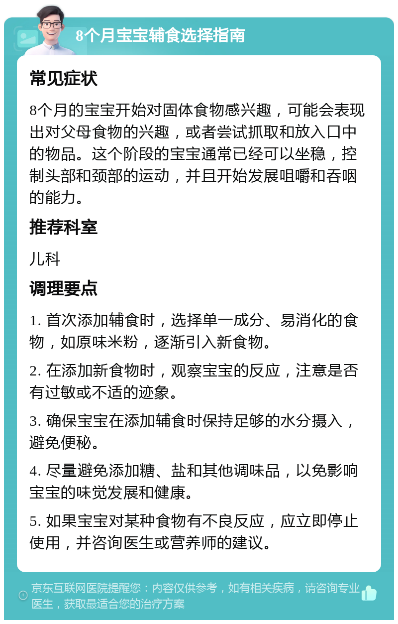 8个月宝宝辅食选择指南 常见症状 8个月的宝宝开始对固体食物感兴趣，可能会表现出对父母食物的兴趣，或者尝试抓取和放入口中的物品。这个阶段的宝宝通常已经可以坐稳，控制头部和颈部的运动，并且开始发展咀嚼和吞咽的能力。 推荐科室 儿科 调理要点 1. 首次添加辅食时，选择单一成分、易消化的食物，如原味米粉，逐渐引入新食物。 2. 在添加新食物时，观察宝宝的反应，注意是否有过敏或不适的迹象。 3. 确保宝宝在添加辅食时保持足够的水分摄入，避免便秘。 4. 尽量避免添加糖、盐和其他调味品，以免影响宝宝的味觉发展和健康。 5. 如果宝宝对某种食物有不良反应，应立即停止使用，并咨询医生或营养师的建议。