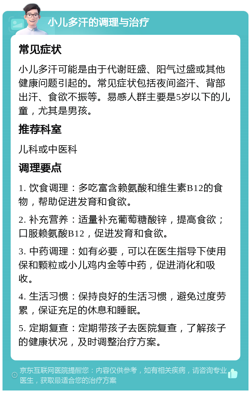 小儿多汗的调理与治疗 常见症状 小儿多汗可能是由于代谢旺盛、阳气过盛或其他健康问题引起的。常见症状包括夜间盗汗、背部出汗、食欲不振等。易感人群主要是5岁以下的儿童，尤其是男孩。 推荐科室 儿科或中医科 调理要点 1. 饮食调理：多吃富含赖氨酸和维生素B12的食物，帮助促进发育和食欲。 2. 补充营养：适量补充葡萄糖酸锌，提高食欲；口服赖氨酸B12，促进发育和食欲。 3. 中药调理：如有必要，可以在医生指导下使用保和颗粒或小儿鸡内金等中药，促进消化和吸收。 4. 生活习惯：保持良好的生活习惯，避免过度劳累，保证充足的休息和睡眠。 5. 定期复查：定期带孩子去医院复查，了解孩子的健康状况，及时调整治疗方案。