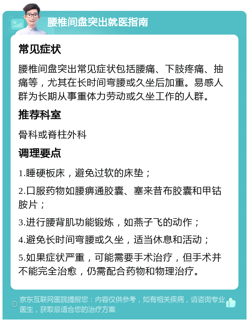 腰椎间盘突出就医指南 常见症状 腰椎间盘突出常见症状包括腰痛、下肢疼痛、抽痛等，尤其在长时间弯腰或久坐后加重。易感人群为长期从事重体力劳动或久坐工作的人群。 推荐科室 骨科或脊柱外科 调理要点 1.睡硬板床，避免过软的床垫； 2.口服药物如腰痹通胶囊、塞来昔布胶囊和甲钴胺片； 3.进行腰背肌功能锻炼，如燕子飞的动作； 4.避免长时间弯腰或久坐，适当休息和活动； 5.如果症状严重，可能需要手术治疗，但手术并不能完全治愈，仍需配合药物和物理治疗。