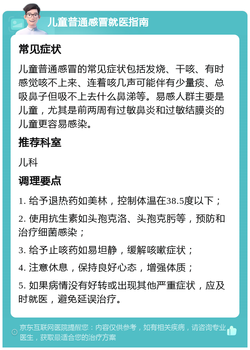 儿童普通感冒就医指南 常见症状 儿童普通感冒的常见症状包括发烧、干咳、有时感觉咳不上来、连着咳几声可能伴有少量痰、总吸鼻子但吸不上去什么鼻涕等。易感人群主要是儿童，尤其是前两周有过敏鼻炎和过敏结膜炎的儿童更容易感染。 推荐科室 儿科 调理要点 1. 给予退热药如美林，控制体温在38.5度以下； 2. 使用抗生素如头孢克洛、头孢克肟等，预防和治疗细菌感染； 3. 给予止咳药如易坦静，缓解咳嗽症状； 4. 注意休息，保持良好心态，增强体质； 5. 如果病情没有好转或出现其他严重症状，应及时就医，避免延误治疗。