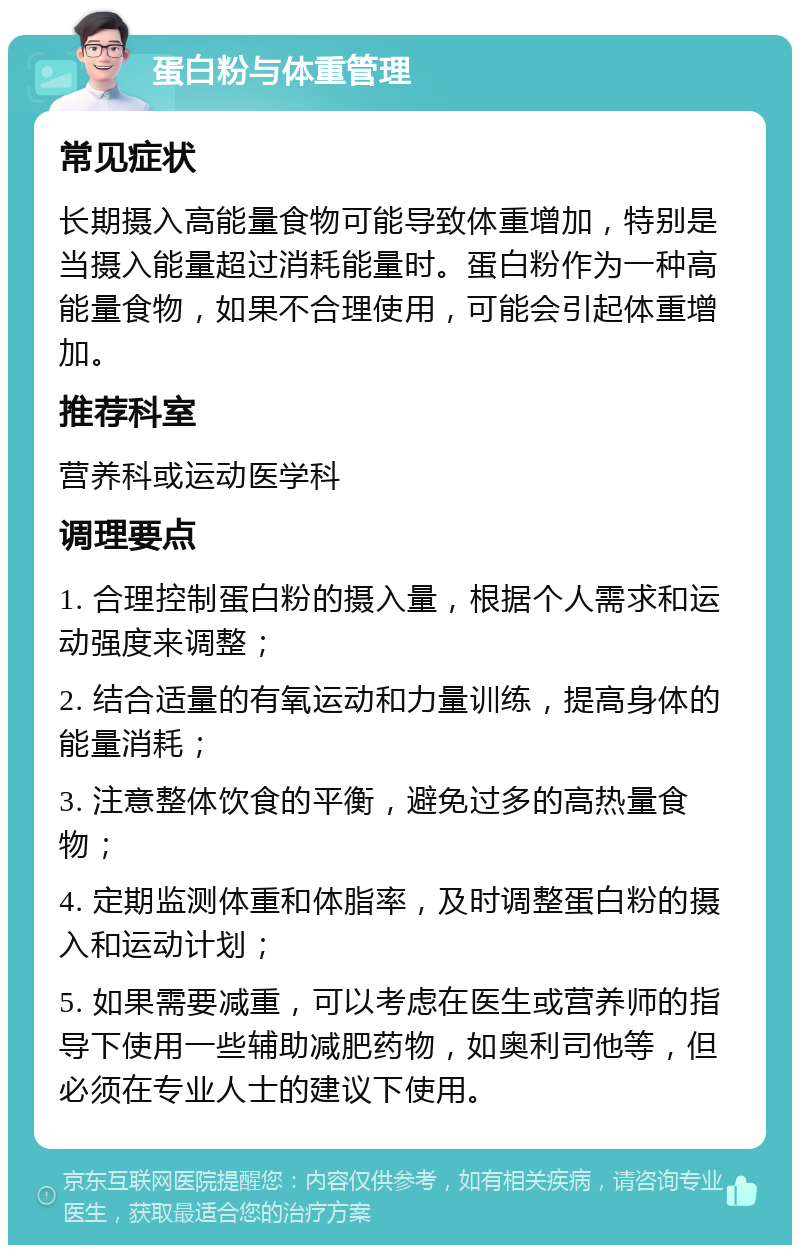 蛋白粉与体重管理 常见症状 长期摄入高能量食物可能导致体重增加，特别是当摄入能量超过消耗能量时。蛋白粉作为一种高能量食物，如果不合理使用，可能会引起体重增加。 推荐科室 营养科或运动医学科 调理要点 1. 合理控制蛋白粉的摄入量，根据个人需求和运动强度来调整； 2. 结合适量的有氧运动和力量训练，提高身体的能量消耗； 3. 注意整体饮食的平衡，避免过多的高热量食物； 4. 定期监测体重和体脂率，及时调整蛋白粉的摄入和运动计划； 5. 如果需要减重，可以考虑在医生或营养师的指导下使用一些辅助减肥药物，如奥利司他等，但必须在专业人士的建议下使用。