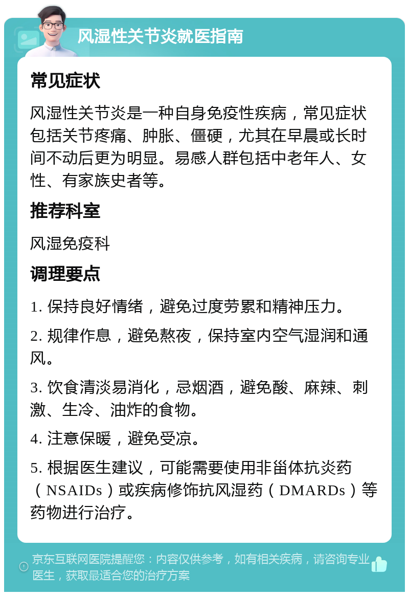 风湿性关节炎就医指南 常见症状 风湿性关节炎是一种自身免疫性疾病，常见症状包括关节疼痛、肿胀、僵硬，尤其在早晨或长时间不动后更为明显。易感人群包括中老年人、女性、有家族史者等。 推荐科室 风湿免疫科 调理要点 1. 保持良好情绪，避免过度劳累和精神压力。 2. 规律作息，避免熬夜，保持室内空气湿润和通风。 3. 饮食清淡易消化，忌烟酒，避免酸、麻辣、刺激、生冷、油炸的食物。 4. 注意保暖，避免受凉。 5. 根据医生建议，可能需要使用非甾体抗炎药（NSAIDs）或疾病修饰抗风湿药（DMARDs）等药物进行治疗。