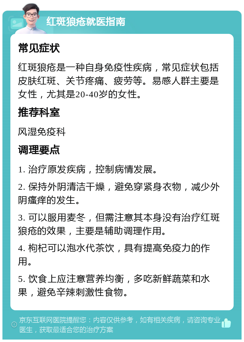 红斑狼疮就医指南 常见症状 红斑狼疮是一种自身免疫性疾病，常见症状包括皮肤红斑、关节疼痛、疲劳等。易感人群主要是女性，尤其是20-40岁的女性。 推荐科室 风湿免疫科 调理要点 1. 治疗原发疾病，控制病情发展。 2. 保持外阴清洁干燥，避免穿紧身衣物，减少外阴瘙痒的发生。 3. 可以服用麦冬，但需注意其本身没有治疗红斑狼疮的效果，主要是辅助调理作用。 4. 枸杞可以泡水代茶饮，具有提高免疫力的作用。 5. 饮食上应注意营养均衡，多吃新鲜蔬菜和水果，避免辛辣刺激性食物。