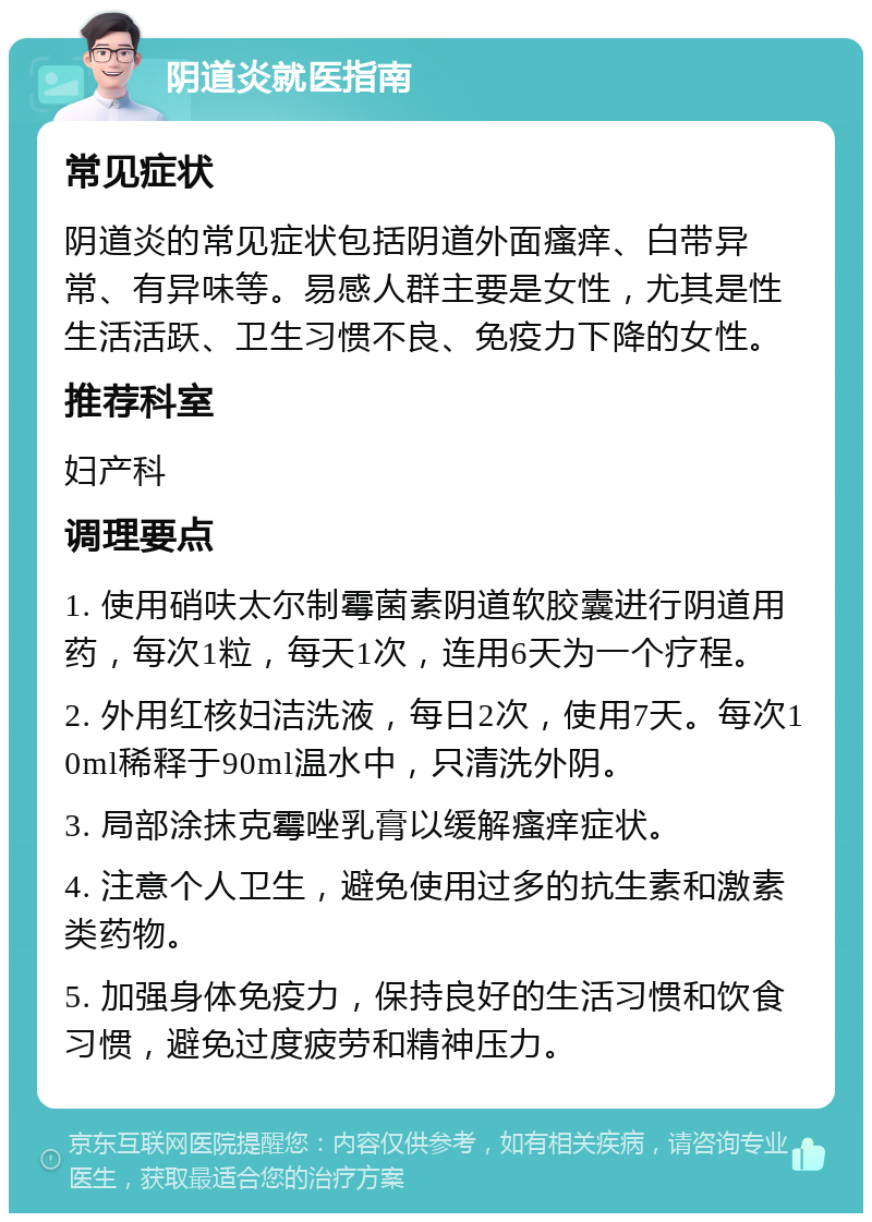 阴道炎就医指南 常见症状 阴道炎的常见症状包括阴道外面瘙痒、白带异常、有异味等。易感人群主要是女性，尤其是性生活活跃、卫生习惯不良、免疫力下降的女性。 推荐科室 妇产科 调理要点 1. 使用硝呋太尔制霉菌素阴道软胶囊进行阴道用药，每次1粒，每天1次，连用6天为一个疗程。 2. 外用红核妇洁洗液，每日2次，使用7天。每次10ml稀释于90ml温水中，只清洗外阴。 3. 局部涂抹克霉唑乳膏以缓解瘙痒症状。 4. 注意个人卫生，避免使用过多的抗生素和激素类药物。 5. 加强身体免疫力，保持良好的生活习惯和饮食习惯，避免过度疲劳和精神压力。