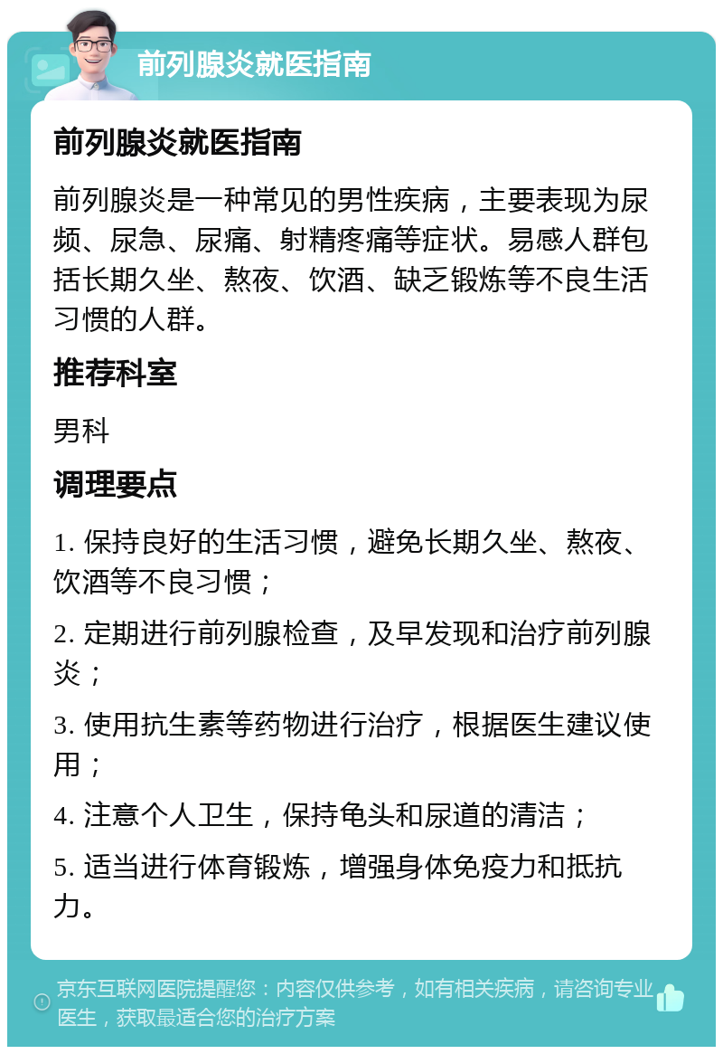 前列腺炎就医指南 前列腺炎就医指南 前列腺炎是一种常见的男性疾病，主要表现为尿频、尿急、尿痛、射精疼痛等症状。易感人群包括长期久坐、熬夜、饮酒、缺乏锻炼等不良生活习惯的人群。 推荐科室 男科 调理要点 1. 保持良好的生活习惯，避免长期久坐、熬夜、饮酒等不良习惯； 2. 定期进行前列腺检查，及早发现和治疗前列腺炎； 3. 使用抗生素等药物进行治疗，根据医生建议使用； 4. 注意个人卫生，保持龟头和尿道的清洁； 5. 适当进行体育锻炼，增强身体免疫力和抵抗力。