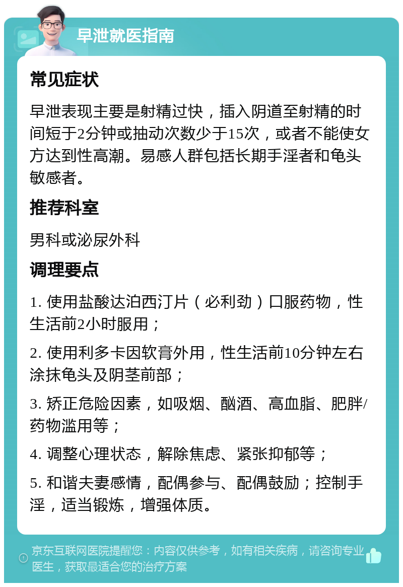 早泄就医指南 常见症状 早泄表现主要是射精过快，插入阴道至射精的时间短于2分钟或抽动次数少于15次，或者不能使女方达到性高潮。易感人群包括长期手淫者和龟头敏感者。 推荐科室 男科或泌尿外科 调理要点 1. 使用盐酸达泊西汀片（必利劲）口服药物，性生活前2小时服用； 2. 使用利多卡因软膏外用，性生活前10分钟左右涂抹龟头及阴茎前部； 3. 矫正危险因素，如吸烟、酗酒、高血脂、肥胖/药物滥用等； 4. 调整心理状态，解除焦虑、紧张抑郁等； 5. 和谐夫妻感情，配偶参与、配偶鼓励；控制手淫，适当锻炼，增强体质。