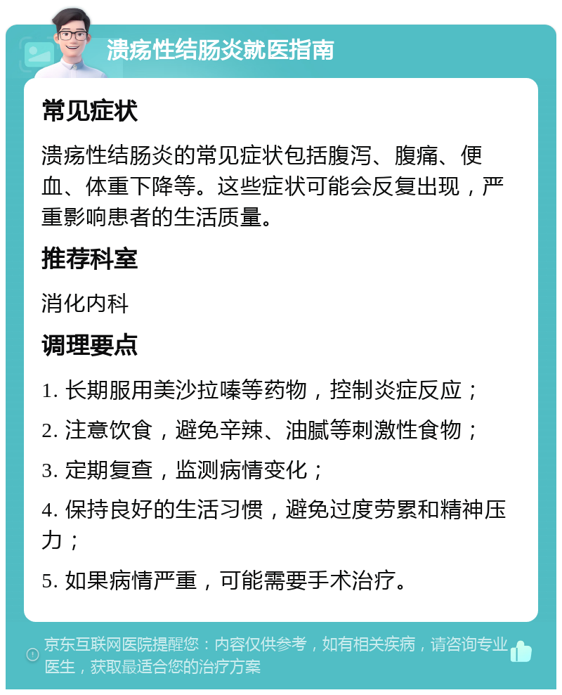 溃疡性结肠炎就医指南 常见症状 溃疡性结肠炎的常见症状包括腹泻、腹痛、便血、体重下降等。这些症状可能会反复出现，严重影响患者的生活质量。 推荐科室 消化内科 调理要点 1. 长期服用美沙拉嗪等药物，控制炎症反应； 2. 注意饮食，避免辛辣、油腻等刺激性食物； 3. 定期复查，监测病情变化； 4. 保持良好的生活习惯，避免过度劳累和精神压力； 5. 如果病情严重，可能需要手术治疗。