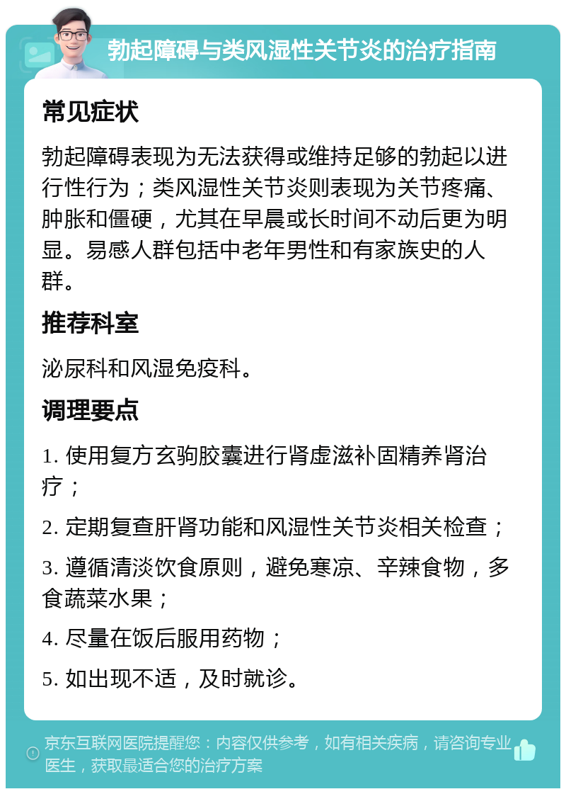 勃起障碍与类风湿性关节炎的治疗指南 常见症状 勃起障碍表现为无法获得或维持足够的勃起以进行性行为；类风湿性关节炎则表现为关节疼痛、肿胀和僵硬，尤其在早晨或长时间不动后更为明显。易感人群包括中老年男性和有家族史的人群。 推荐科室 泌尿科和风湿免疫科。 调理要点 1. 使用复方玄驹胶囊进行肾虚滋补固精养肾治疗； 2. 定期复查肝肾功能和风湿性关节炎相关检查； 3. 遵循清淡饮食原则，避免寒凉、辛辣食物，多食蔬菜水果； 4. 尽量在饭后服用药物； 5. 如出现不适，及时就诊。