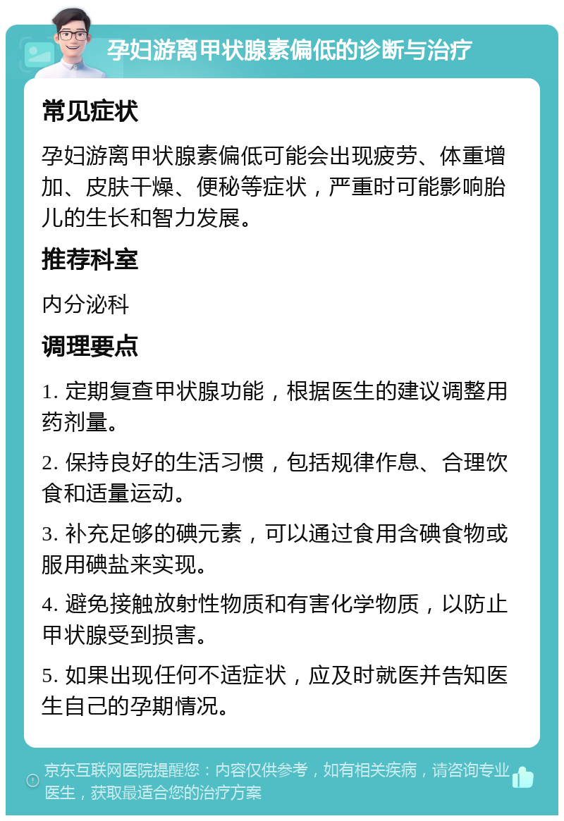 孕妇游离甲状腺素偏低的诊断与治疗 常见症状 孕妇游离甲状腺素偏低可能会出现疲劳、体重增加、皮肤干燥、便秘等症状，严重时可能影响胎儿的生长和智力发展。 推荐科室 内分泌科 调理要点 1. 定期复查甲状腺功能，根据医生的建议调整用药剂量。 2. 保持良好的生活习惯，包括规律作息、合理饮食和适量运动。 3. 补充足够的碘元素，可以通过食用含碘食物或服用碘盐来实现。 4. 避免接触放射性物质和有害化学物质，以防止甲状腺受到损害。 5. 如果出现任何不适症状，应及时就医并告知医生自己的孕期情况。