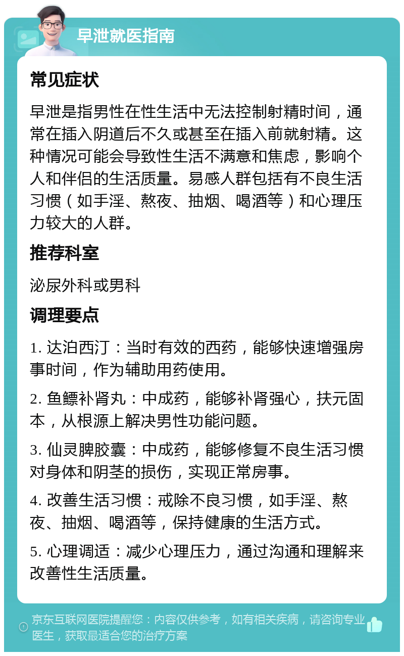 早泄就医指南 常见症状 早泄是指男性在性生活中无法控制射精时间，通常在插入阴道后不久或甚至在插入前就射精。这种情况可能会导致性生活不满意和焦虑，影响个人和伴侣的生活质量。易感人群包括有不良生活习惯（如手淫、熬夜、抽烟、喝酒等）和心理压力较大的人群。 推荐科室 泌尿外科或男科 调理要点 1. 达泊西汀：当时有效的西药，能够快速增强房事时间，作为辅助用药使用。 2. 鱼鳔补肾丸：中成药，能够补肾强心，扶元固本，从根源上解决男性功能问题。 3. 仙灵脾胶囊：中成药，能够修复不良生活习惯对身体和阴茎的损伤，实现正常房事。 4. 改善生活习惯：戒除不良习惯，如手淫、熬夜、抽烟、喝酒等，保持健康的生活方式。 5. 心理调适：减少心理压力，通过沟通和理解来改善性生活质量。