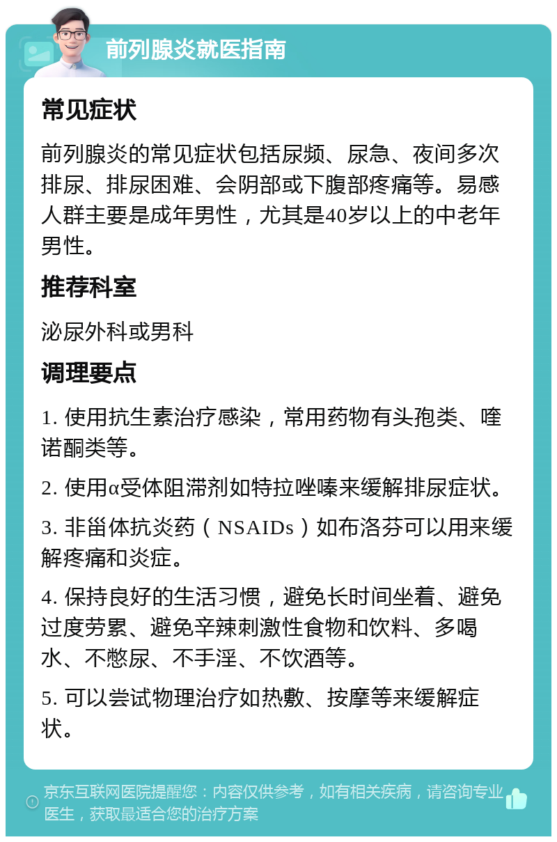 前列腺炎就医指南 常见症状 前列腺炎的常见症状包括尿频、尿急、夜间多次排尿、排尿困难、会阴部或下腹部疼痛等。易感人群主要是成年男性，尤其是40岁以上的中老年男性。 推荐科室 泌尿外科或男科 调理要点 1. 使用抗生素治疗感染，常用药物有头孢类、喹诺酮类等。 2. 使用α受体阻滞剂如特拉唑嗪来缓解排尿症状。 3. 非甾体抗炎药（NSAIDs）如布洛芬可以用来缓解疼痛和炎症。 4. 保持良好的生活习惯，避免长时间坐着、避免过度劳累、避免辛辣刺激性食物和饮料、多喝水、不憋尿、不手淫、不饮酒等。 5. 可以尝试物理治疗如热敷、按摩等来缓解症状。