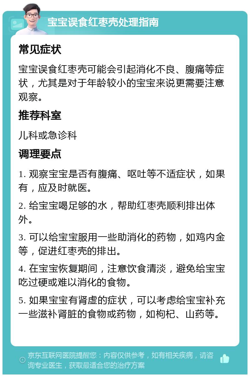 宝宝误食红枣壳处理指南 常见症状 宝宝误食红枣壳可能会引起消化不良、腹痛等症状，尤其是对于年龄较小的宝宝来说更需要注意观察。 推荐科室 儿科或急诊科 调理要点 1. 观察宝宝是否有腹痛、呕吐等不适症状，如果有，应及时就医。 2. 给宝宝喝足够的水，帮助红枣壳顺利排出体外。 3. 可以给宝宝服用一些助消化的药物，如鸡内金等，促进红枣壳的排出。 4. 在宝宝恢复期间，注意饮食清淡，避免给宝宝吃过硬或难以消化的食物。 5. 如果宝宝有肾虚的症状，可以考虑给宝宝补充一些滋补肾脏的食物或药物，如枸杞、山药等。