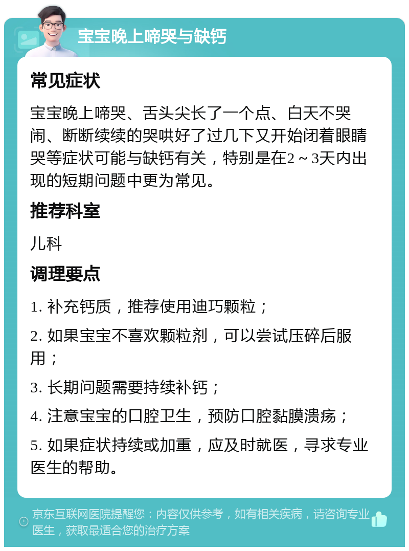 宝宝晚上啼哭与缺钙 常见症状 宝宝晚上啼哭、舌头尖长了一个点、白天不哭闹、断断续续的哭哄好了过几下又开始闭着眼睛哭等症状可能与缺钙有关，特别是在2～3天内出现的短期问题中更为常见。 推荐科室 儿科 调理要点 1. 补充钙质，推荐使用迪巧颗粒； 2. 如果宝宝不喜欢颗粒剂，可以尝试压碎后服用； 3. 长期问题需要持续补钙； 4. 注意宝宝的口腔卫生，预防口腔黏膜溃疡； 5. 如果症状持续或加重，应及时就医，寻求专业医生的帮助。