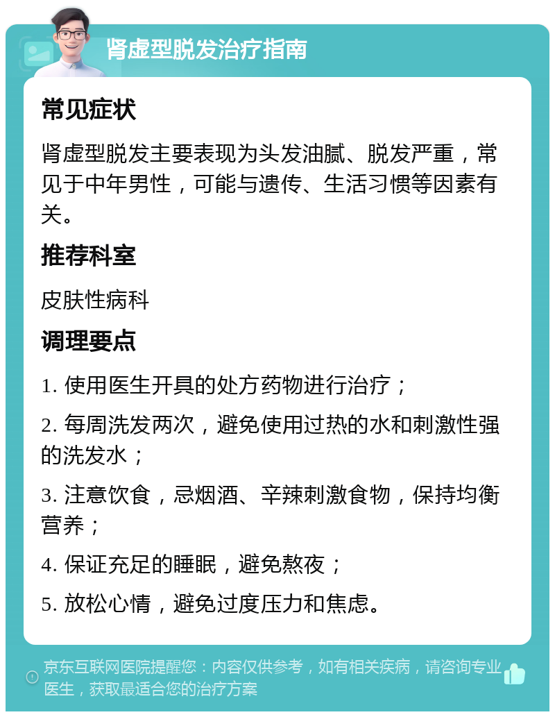 肾虚型脱发治疗指南 常见症状 肾虚型脱发主要表现为头发油腻、脱发严重，常见于中年男性，可能与遗传、生活习惯等因素有关。 推荐科室 皮肤性病科 调理要点 1. 使用医生开具的处方药物进行治疗； 2. 每周洗发两次，避免使用过热的水和刺激性强的洗发水； 3. 注意饮食，忌烟酒、辛辣刺激食物，保持均衡营养； 4. 保证充足的睡眠，避免熬夜； 5. 放松心情，避免过度压力和焦虑。