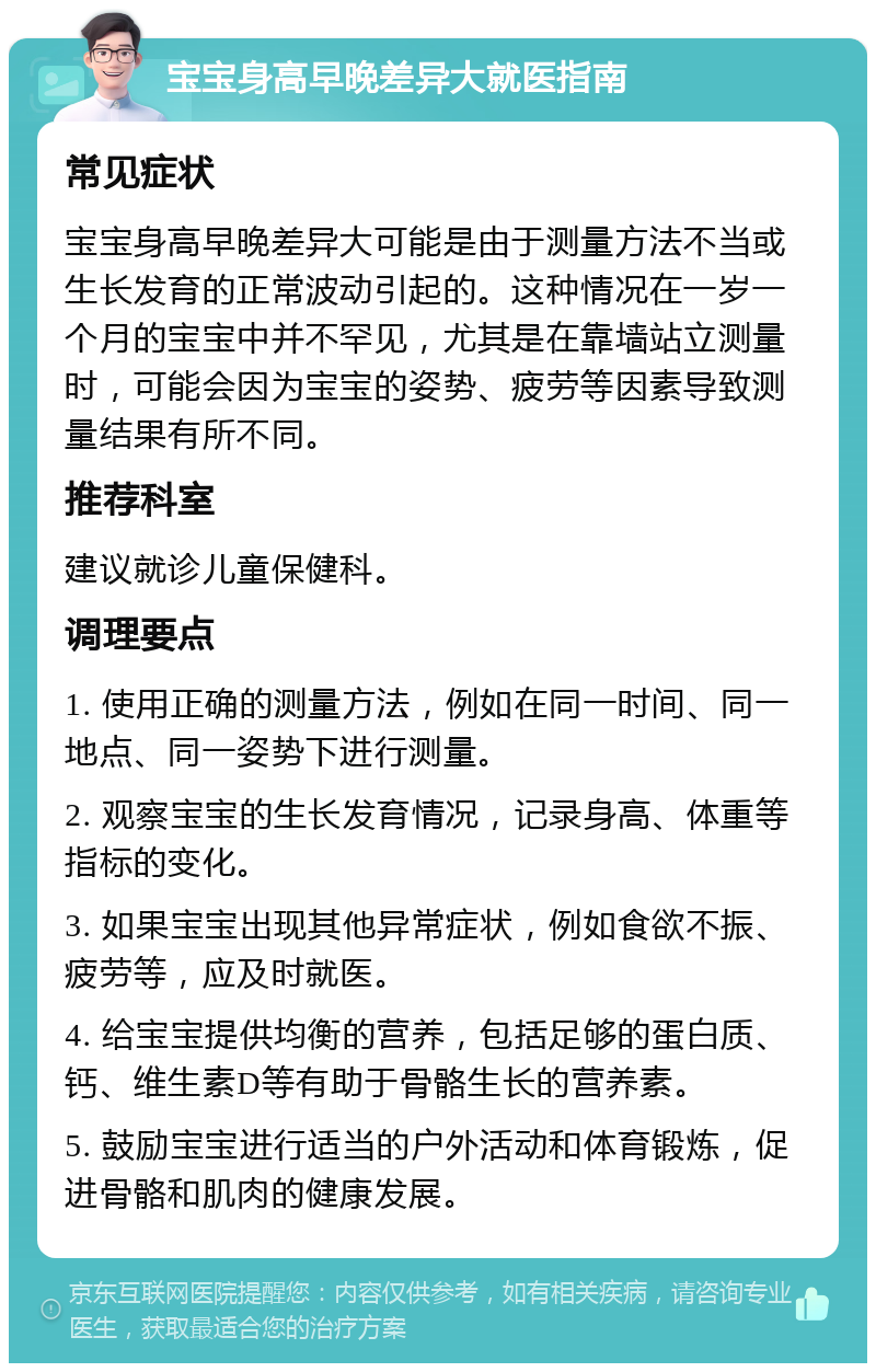 宝宝身高早晚差异大就医指南 常见症状 宝宝身高早晚差异大可能是由于测量方法不当或生长发育的正常波动引起的。这种情况在一岁一个月的宝宝中并不罕见，尤其是在靠墙站立测量时，可能会因为宝宝的姿势、疲劳等因素导致测量结果有所不同。 推荐科室 建议就诊儿童保健科。 调理要点 1. 使用正确的测量方法，例如在同一时间、同一地点、同一姿势下进行测量。 2. 观察宝宝的生长发育情况，记录身高、体重等指标的变化。 3. 如果宝宝出现其他异常症状，例如食欲不振、疲劳等，应及时就医。 4. 给宝宝提供均衡的营养，包括足够的蛋白质、钙、维生素D等有助于骨骼生长的营养素。 5. 鼓励宝宝进行适当的户外活动和体育锻炼，促进骨骼和肌肉的健康发展。