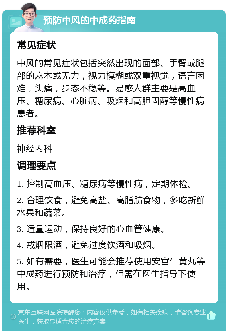 预防中风的中成药指南 常见症状 中风的常见症状包括突然出现的面部、手臂或腿部的麻木或无力，视力模糊或双重视觉，语言困难，头痛，步态不稳等。易感人群主要是高血压、糖尿病、心脏病、吸烟和高胆固醇等慢性病患者。 推荐科室 神经内科 调理要点 1. 控制高血压、糖尿病等慢性病，定期体检。 2. 合理饮食，避免高盐、高脂肪食物，多吃新鲜水果和蔬菜。 3. 适量运动，保持良好的心血管健康。 4. 戒烟限酒，避免过度饮酒和吸烟。 5. 如有需要，医生可能会推荐使用安宫牛黄丸等中成药进行预防和治疗，但需在医生指导下使用。