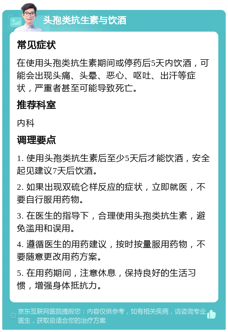 头孢类抗生素与饮酒 常见症状 在使用头孢类抗生素期间或停药后5天内饮酒，可能会出现头痛、头晕、恶心、呕吐、出汗等症状，严重者甚至可能导致死亡。 推荐科室 内科 调理要点 1. 使用头孢类抗生素后至少5天后才能饮酒，安全起见建议7天后饮酒。 2. 如果出现双硫仑样反应的症状，立即就医，不要自行服用药物。 3. 在医生的指导下，合理使用头孢类抗生素，避免滥用和误用。 4. 遵循医生的用药建议，按时按量服用药物，不要随意更改用药方案。 5. 在用药期间，注意休息，保持良好的生活习惯，增强身体抵抗力。