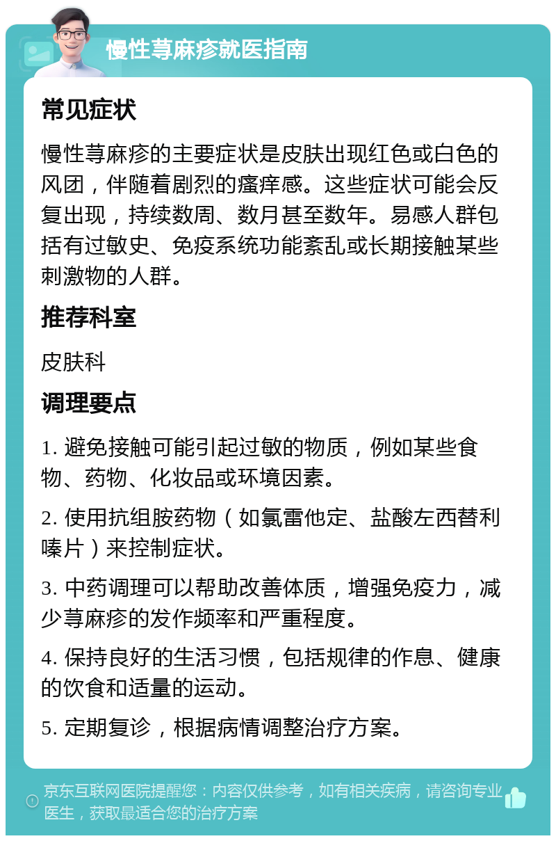 慢性荨麻疹就医指南 常见症状 慢性荨麻疹的主要症状是皮肤出现红色或白色的风团，伴随着剧烈的瘙痒感。这些症状可能会反复出现，持续数周、数月甚至数年。易感人群包括有过敏史、免疫系统功能紊乱或长期接触某些刺激物的人群。 推荐科室 皮肤科 调理要点 1. 避免接触可能引起过敏的物质，例如某些食物、药物、化妆品或环境因素。 2. 使用抗组胺药物（如氯雷他定、盐酸左西替利嗪片）来控制症状。 3. 中药调理可以帮助改善体质，增强免疫力，减少荨麻疹的发作频率和严重程度。 4. 保持良好的生活习惯，包括规律的作息、健康的饮食和适量的运动。 5. 定期复诊，根据病情调整治疗方案。