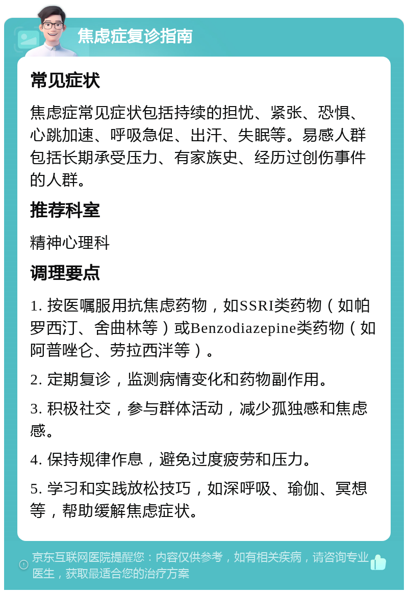 焦虑症复诊指南 常见症状 焦虑症常见症状包括持续的担忧、紧张、恐惧、心跳加速、呼吸急促、出汗、失眠等。易感人群包括长期承受压力、有家族史、经历过创伤事件的人群。 推荐科室 精神心理科 调理要点 1. 按医嘱服用抗焦虑药物，如SSRI类药物（如帕罗西汀、舍曲林等）或Benzodiazepine类药物（如阿普唑仑、劳拉西泮等）。 2. 定期复诊，监测病情变化和药物副作用。 3. 积极社交，参与群体活动，减少孤独感和焦虑感。 4. 保持规律作息，避免过度疲劳和压力。 5. 学习和实践放松技巧，如深呼吸、瑜伽、冥想等，帮助缓解焦虑症状。