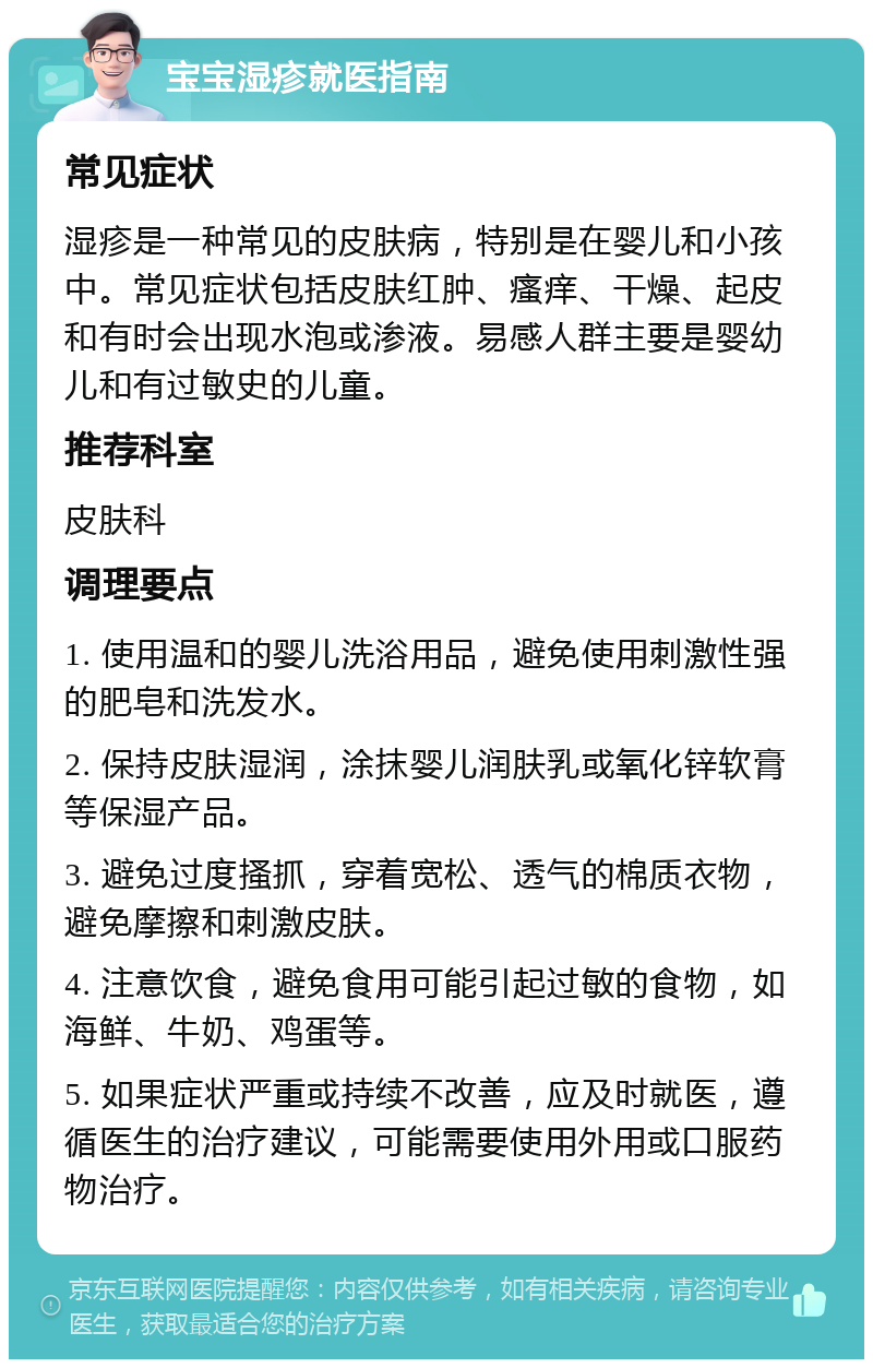 宝宝湿疹就医指南 常见症状 湿疹是一种常见的皮肤病，特别是在婴儿和小孩中。常见症状包括皮肤红肿、瘙痒、干燥、起皮和有时会出现水泡或渗液。易感人群主要是婴幼儿和有过敏史的儿童。 推荐科室 皮肤科 调理要点 1. 使用温和的婴儿洗浴用品，避免使用刺激性强的肥皂和洗发水。 2. 保持皮肤湿润，涂抹婴儿润肤乳或氧化锌软膏等保湿产品。 3. 避免过度搔抓，穿着宽松、透气的棉质衣物，避免摩擦和刺激皮肤。 4. 注意饮食，避免食用可能引起过敏的食物，如海鲜、牛奶、鸡蛋等。 5. 如果症状严重或持续不改善，应及时就医，遵循医生的治疗建议，可能需要使用外用或口服药物治疗。