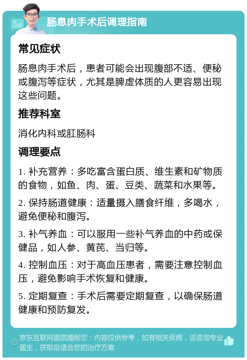 肠息肉手术后调理指南 常见症状 肠息肉手术后，患者可能会出现腹部不适、便秘或腹泻等症状，尤其是脾虚体质的人更容易出现这些问题。 推荐科室 消化内科或肛肠科 调理要点 1. 补充营养：多吃富含蛋白质、维生素和矿物质的食物，如鱼、肉、蛋、豆类、蔬菜和水果等。 2. 保持肠道健康：适量摄入膳食纤维，多喝水，避免便秘和腹泻。 3. 补气养血：可以服用一些补气养血的中药或保健品，如人参、黄芪、当归等。 4. 控制血压：对于高血压患者，需要注意控制血压，避免影响手术恢复和健康。 5. 定期复查：手术后需要定期复查，以确保肠道健康和预防复发。