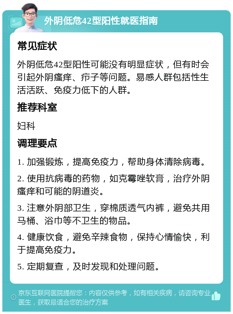 外阴低危42型阳性就医指南 常见症状 外阴低危42型阳性可能没有明显症状，但有时会引起外阴瘙痒、疖子等问题。易感人群包括性生活活跃、免疫力低下的人群。 推荐科室 妇科 调理要点 1. 加强锻炼，提高免疫力，帮助身体清除病毒。 2. 使用抗病毒的药物，如克霉唑软膏，治疗外阴瘙痒和可能的阴道炎。 3. 注意外阴部卫生，穿棉质透气内裤，避免共用马桶、浴巾等不卫生的物品。 4. 健康饮食，避免辛辣食物，保持心情愉快，利于提高免疫力。 5. 定期复查，及时发现和处理问题。