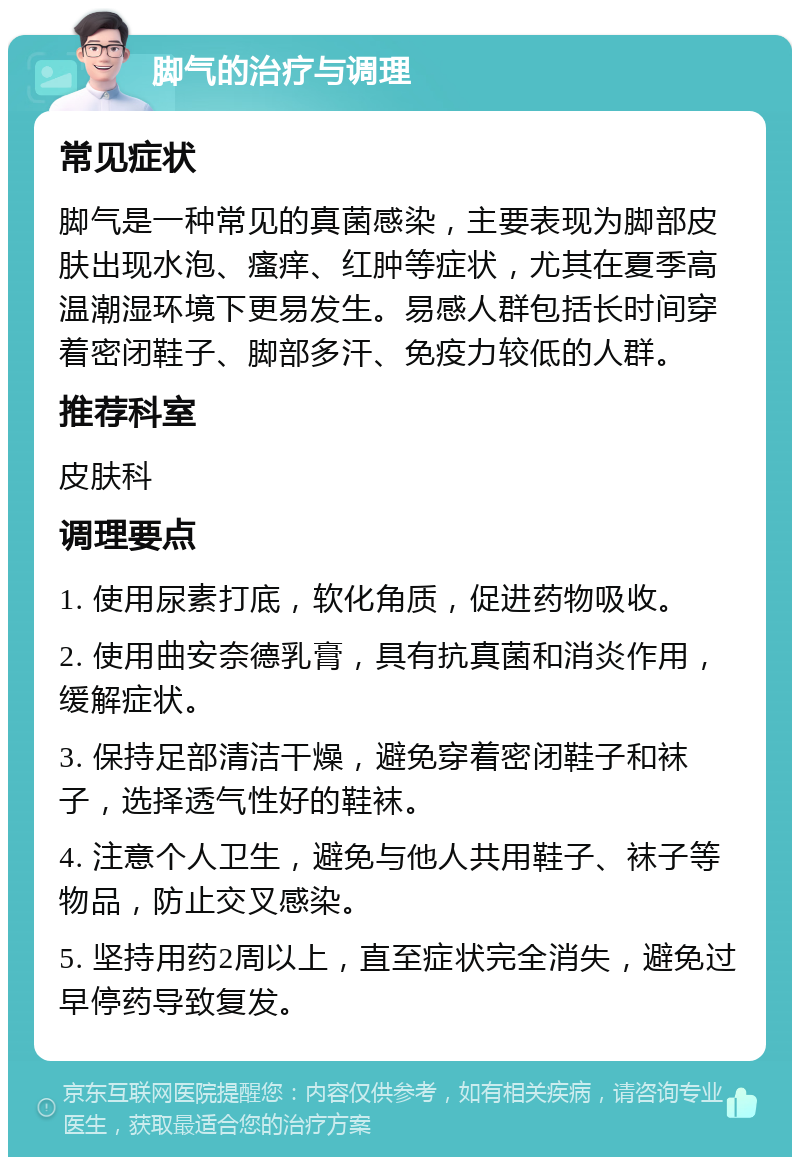 脚气的治疗与调理 常见症状 脚气是一种常见的真菌感染，主要表现为脚部皮肤出现水泡、瘙痒、红肿等症状，尤其在夏季高温潮湿环境下更易发生。易感人群包括长时间穿着密闭鞋子、脚部多汗、免疫力较低的人群。 推荐科室 皮肤科 调理要点 1. 使用尿素打底，软化角质，促进药物吸收。 2. 使用曲安奈德乳膏，具有抗真菌和消炎作用，缓解症状。 3. 保持足部清洁干燥，避免穿着密闭鞋子和袜子，选择透气性好的鞋袜。 4. 注意个人卫生，避免与他人共用鞋子、袜子等物品，防止交叉感染。 5. 坚持用药2周以上，直至症状完全消失，避免过早停药导致复发。