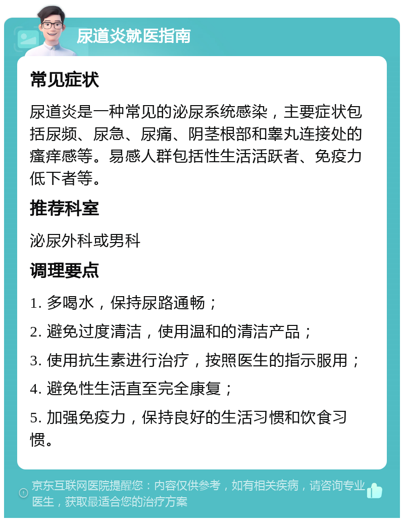 尿道炎就医指南 常见症状 尿道炎是一种常见的泌尿系统感染，主要症状包括尿频、尿急、尿痛、阴茎根部和睾丸连接处的瘙痒感等。易感人群包括性生活活跃者、免疫力低下者等。 推荐科室 泌尿外科或男科 调理要点 1. 多喝水，保持尿路通畅； 2. 避免过度清洁，使用温和的清洁产品； 3. 使用抗生素进行治疗，按照医生的指示服用； 4. 避免性生活直至完全康复； 5. 加强免疫力，保持良好的生活习惯和饮食习惯。