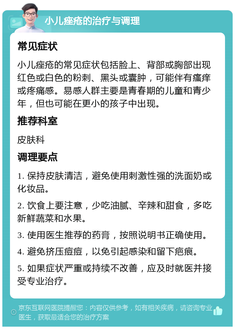 小儿痤疮的治疗与调理 常见症状 小儿痤疮的常见症状包括脸上、背部或胸部出现红色或白色的粉刺、黑头或囊肿，可能伴有瘙痒或疼痛感。易感人群主要是青春期的儿童和青少年，但也可能在更小的孩子中出现。 推荐科室 皮肤科 调理要点 1. 保持皮肤清洁，避免使用刺激性强的洗面奶或化妆品。 2. 饮食上要注意，少吃油腻、辛辣和甜食，多吃新鲜蔬菜和水果。 3. 使用医生推荐的药膏，按照说明书正确使用。 4. 避免挤压痘痘，以免引起感染和留下疤痕。 5. 如果症状严重或持续不改善，应及时就医并接受专业治疗。