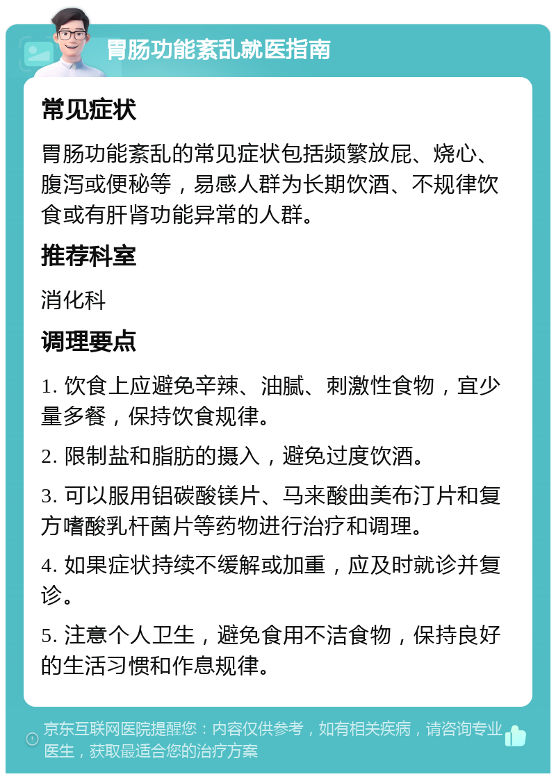 胃肠功能紊乱就医指南 常见症状 胃肠功能紊乱的常见症状包括频繁放屁、烧心、腹泻或便秘等，易感人群为长期饮酒、不规律饮食或有肝肾功能异常的人群。 推荐科室 消化科 调理要点 1. 饮食上应避免辛辣、油腻、刺激性食物，宜少量多餐，保持饮食规律。 2. 限制盐和脂肪的摄入，避免过度饮酒。 3. 可以服用铝碳酸镁片、马来酸曲美布汀片和复方嗜酸乳杆菌片等药物进行治疗和调理。 4. 如果症状持续不缓解或加重，应及时就诊并复诊。 5. 注意个人卫生，避免食用不洁食物，保持良好的生活习惯和作息规律。