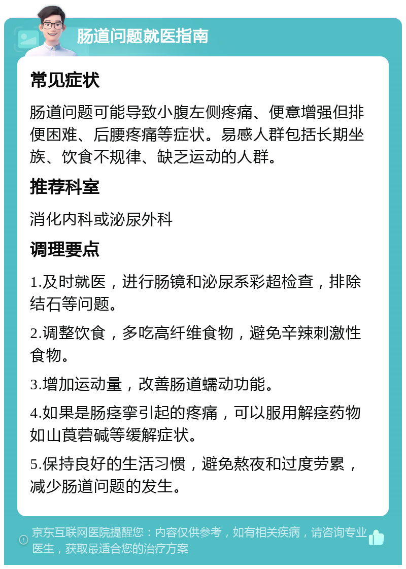 肠道问题就医指南 常见症状 肠道问题可能导致小腹左侧疼痛、便意增强但排便困难、后腰疼痛等症状。易感人群包括长期坐族、饮食不规律、缺乏运动的人群。 推荐科室 消化内科或泌尿外科 调理要点 1.及时就医，进行肠镜和泌尿系彩超检查，排除结石等问题。 2.调整饮食，多吃高纤维食物，避免辛辣刺激性食物。 3.增加运动量，改善肠道蠕动功能。 4.如果是肠痉挛引起的疼痛，可以服用解痉药物如山莨菪碱等缓解症状。 5.保持良好的生活习惯，避免熬夜和过度劳累，减少肠道问题的发生。