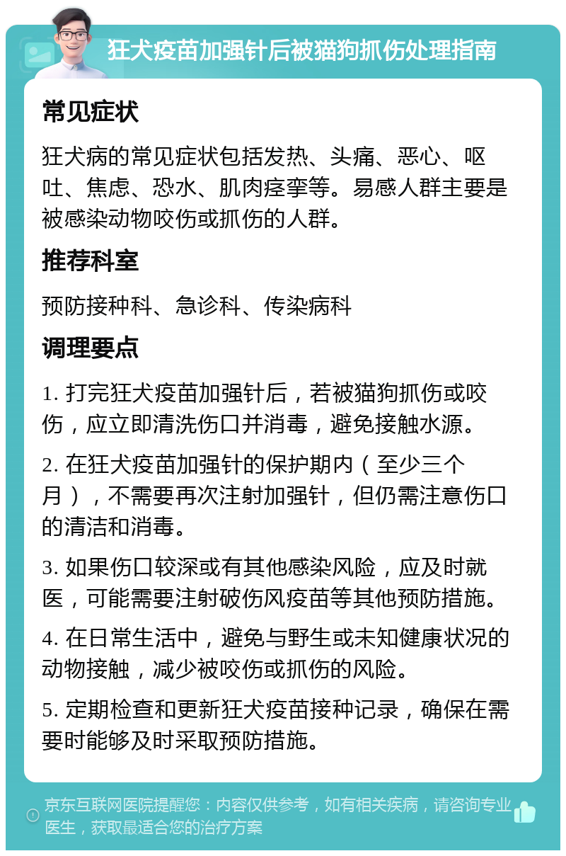 狂犬疫苗加强针后被猫狗抓伤处理指南 常见症状 狂犬病的常见症状包括发热、头痛、恶心、呕吐、焦虑、恐水、肌肉痉挛等。易感人群主要是被感染动物咬伤或抓伤的人群。 推荐科室 预防接种科、急诊科、传染病科 调理要点 1. 打完狂犬疫苗加强针后，若被猫狗抓伤或咬伤，应立即清洗伤口并消毒，避免接触水源。 2. 在狂犬疫苗加强针的保护期内（至少三个月），不需要再次注射加强针，但仍需注意伤口的清洁和消毒。 3. 如果伤口较深或有其他感染风险，应及时就医，可能需要注射破伤风疫苗等其他预防措施。 4. 在日常生活中，避免与野生或未知健康状况的动物接触，减少被咬伤或抓伤的风险。 5. 定期检查和更新狂犬疫苗接种记录，确保在需要时能够及时采取预防措施。