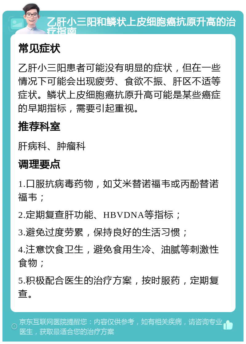 乙肝小三阳和鳞状上皮细胞癌抗原升高的治疗指南 常见症状 乙肝小三阳患者可能没有明显的症状，但在一些情况下可能会出现疲劳、食欲不振、肝区不适等症状。鳞状上皮细胞癌抗原升高可能是某些癌症的早期指标，需要引起重视。 推荐科室 肝病科、肿瘤科 调理要点 1.口服抗病毒药物，如艾米替诺福韦或丙酚替诺福韦； 2.定期复查肝功能、HBVDNA等指标； 3.避免过度劳累，保持良好的生活习惯； 4.注意饮食卫生，避免食用生冷、油腻等刺激性食物； 5.积极配合医生的治疗方案，按时服药，定期复查。