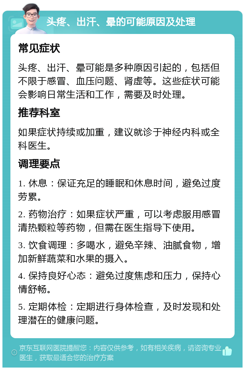 头疼、出汗、晕的可能原因及处理 常见症状 头疼、出汗、晕可能是多种原因引起的，包括但不限于感冒、血压问题、肾虚等。这些症状可能会影响日常生活和工作，需要及时处理。 推荐科室 如果症状持续或加重，建议就诊于神经内科或全科医生。 调理要点 1. 休息：保证充足的睡眠和休息时间，避免过度劳累。 2. 药物治疗：如果症状严重，可以考虑服用感冒清热颗粒等药物，但需在医生指导下使用。 3. 饮食调理：多喝水，避免辛辣、油腻食物，增加新鲜蔬菜和水果的摄入。 4. 保持良好心态：避免过度焦虑和压力，保持心情舒畅。 5. 定期体检：定期进行身体检查，及时发现和处理潜在的健康问题。