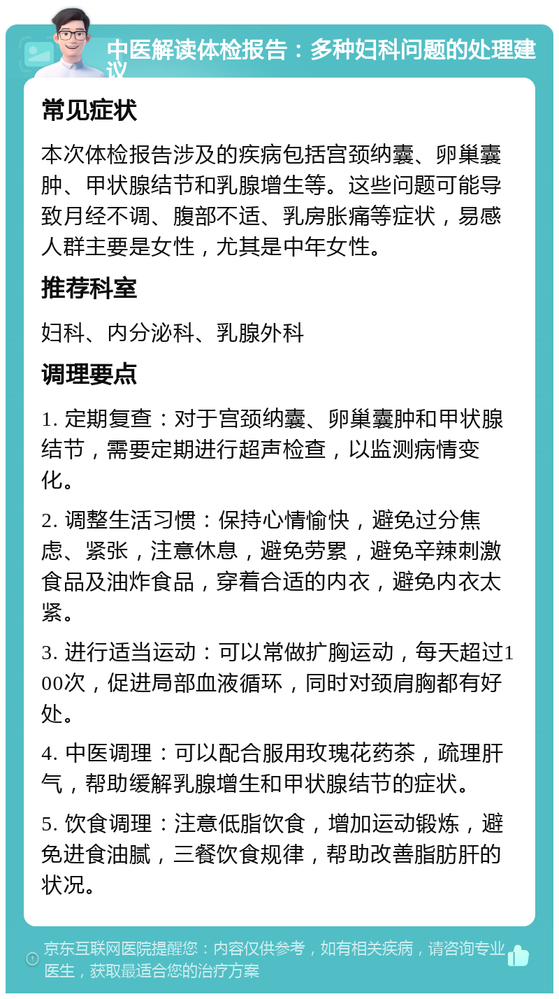 中医解读体检报告：多种妇科问题的处理建议 常见症状 本次体检报告涉及的疾病包括宫颈纳囊、卵巢囊肿、甲状腺结节和乳腺增生等。这些问题可能导致月经不调、腹部不适、乳房胀痛等症状，易感人群主要是女性，尤其是中年女性。 推荐科室 妇科、内分泌科、乳腺外科 调理要点 1. 定期复查：对于宫颈纳囊、卵巢囊肿和甲状腺结节，需要定期进行超声检查，以监测病情变化。 2. 调整生活习惯：保持心情愉快，避免过分焦虑、紧张，注意休息，避免劳累，避免辛辣刺激食品及油炸食品，穿着合适的内衣，避免内衣太紧。 3. 进行适当运动：可以常做扩胸运动，每天超过100次，促进局部血液循环，同时对颈肩胸都有好处。 4. 中医调理：可以配合服用玫瑰花药茶，疏理肝气，帮助缓解乳腺增生和甲状腺结节的症状。 5. 饮食调理：注意低脂饮食，增加运动锻炼，避免进食油腻，三餐饮食规律，帮助改善脂肪肝的状况。