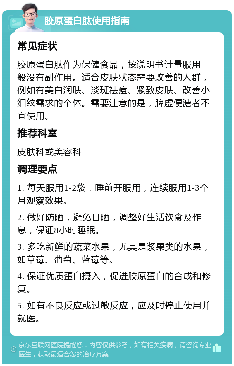 胶原蛋白肽使用指南 常见症状 胶原蛋白肽作为保健食品，按说明书计量服用一般没有副作用。适合皮肤状态需要改善的人群，例如有美白润肤、淡斑祛痘、紧致皮肤、改善小细纹需求的个体。需要注意的是，脾虚便溏者不宜使用。 推荐科室 皮肤科或美容科 调理要点 1. 每天服用1-2袋，睡前开服用，连续服用1-3个月观察效果。 2. 做好防晒，避免日晒，调整好生活饮食及作息，保证8小时睡眠。 3. 多吃新鲜的蔬菜水果，尤其是浆果类的水果，如草莓、葡萄、蓝莓等。 4. 保证优质蛋白摄入，促进胶原蛋白的合成和修复。 5. 如有不良反应或过敏反应，应及时停止使用并就医。