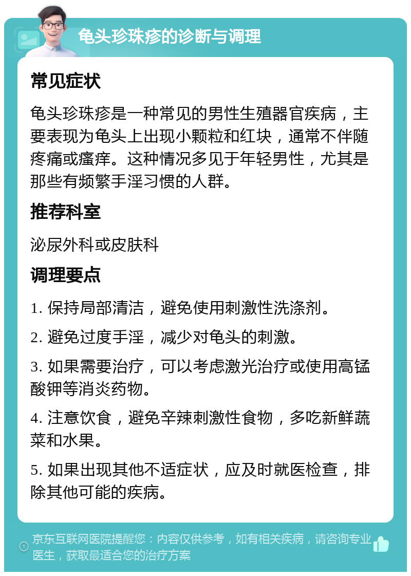 龟头珍珠疹的诊断与调理 常见症状 龟头珍珠疹是一种常见的男性生殖器官疾病，主要表现为龟头上出现小颗粒和红块，通常不伴随疼痛或瘙痒。这种情况多见于年轻男性，尤其是那些有频繁手淫习惯的人群。 推荐科室 泌尿外科或皮肤科 调理要点 1. 保持局部清洁，避免使用刺激性洗涤剂。 2. 避免过度手淫，减少对龟头的刺激。 3. 如果需要治疗，可以考虑激光治疗或使用高锰酸钾等消炎药物。 4. 注意饮食，避免辛辣刺激性食物，多吃新鲜蔬菜和水果。 5. 如果出现其他不适症状，应及时就医检查，排除其他可能的疾病。