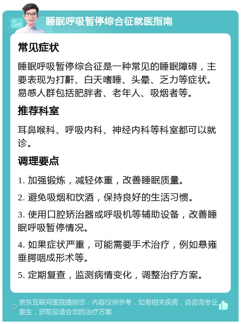 睡眠呼吸暂停综合征就医指南 常见症状 睡眠呼吸暂停综合征是一种常见的睡眠障碍，主要表现为打鼾、白天嗜睡、头晕、乏力等症状。易感人群包括肥胖者、老年人、吸烟者等。 推荐科室 耳鼻喉科、呼吸内科、神经内科等科室都可以就诊。 调理要点 1. 加强锻炼，减轻体重，改善睡眠质量。 2. 避免吸烟和饮酒，保持良好的生活习惯。 3. 使用口腔矫治器或呼吸机等辅助设备，改善睡眠呼吸暂停情况。 4. 如果症状严重，可能需要手术治疗，例如悬雍垂腭咽成形术等。 5. 定期复查，监测病情变化，调整治疗方案。