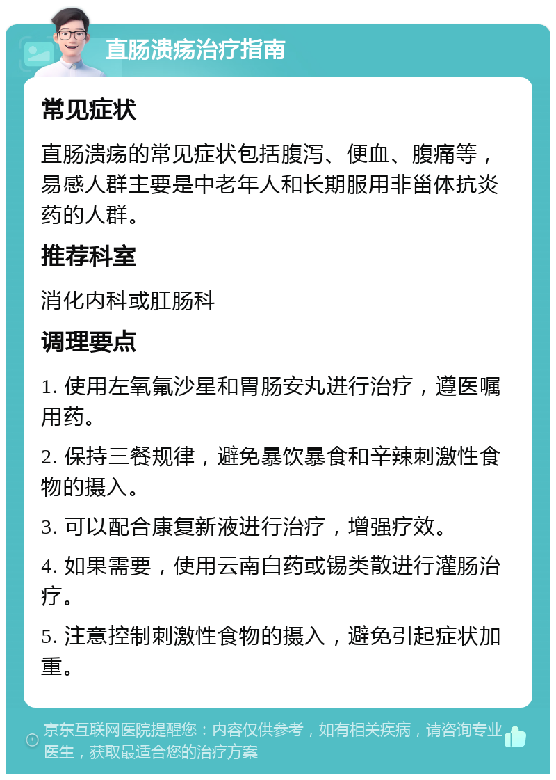 直肠溃疡治疗指南 常见症状 直肠溃疡的常见症状包括腹泻、便血、腹痛等，易感人群主要是中老年人和长期服用非甾体抗炎药的人群。 推荐科室 消化内科或肛肠科 调理要点 1. 使用左氧氟沙星和胃肠安丸进行治疗，遵医嘱用药。 2. 保持三餐规律，避免暴饮暴食和辛辣刺激性食物的摄入。 3. 可以配合康复新液进行治疗，增强疗效。 4. 如果需要，使用云南白药或锡类散进行灌肠治疗。 5. 注意控制刺激性食物的摄入，避免引起症状加重。