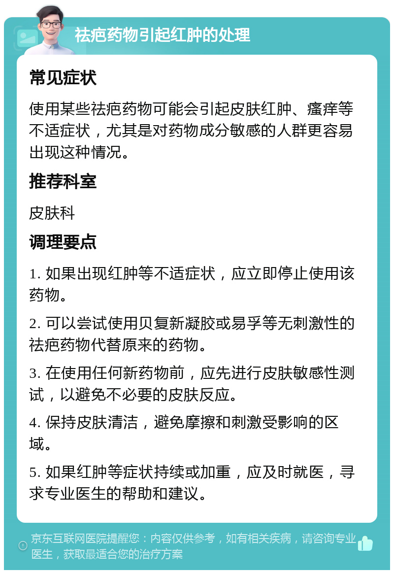 祛疤药物引起红肿的处理 常见症状 使用某些祛疤药物可能会引起皮肤红肿、瘙痒等不适症状，尤其是对药物成分敏感的人群更容易出现这种情况。 推荐科室 皮肤科 调理要点 1. 如果出现红肿等不适症状，应立即停止使用该药物。 2. 可以尝试使用贝复新凝胶或易孚等无刺激性的祛疤药物代替原来的药物。 3. 在使用任何新药物前，应先进行皮肤敏感性测试，以避免不必要的皮肤反应。 4. 保持皮肤清洁，避免摩擦和刺激受影响的区域。 5. 如果红肿等症状持续或加重，应及时就医，寻求专业医生的帮助和建议。