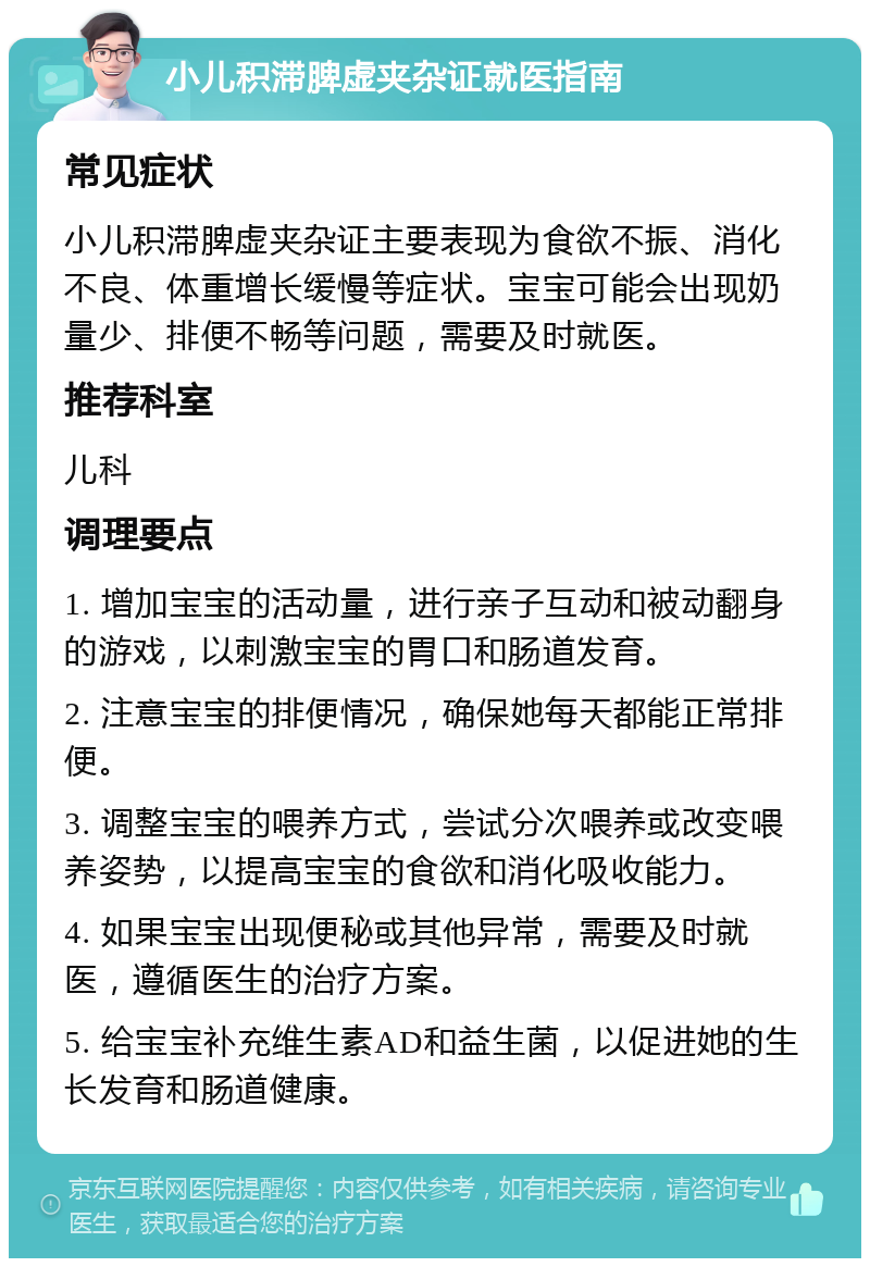 小儿积滞脾虚夹杂证就医指南 常见症状 小儿积滞脾虚夹杂证主要表现为食欲不振、消化不良、体重增长缓慢等症状。宝宝可能会出现奶量少、排便不畅等问题，需要及时就医。 推荐科室 儿科 调理要点 1. 增加宝宝的活动量，进行亲子互动和被动翻身的游戏，以刺激宝宝的胃口和肠道发育。 2. 注意宝宝的排便情况，确保她每天都能正常排便。 3. 调整宝宝的喂养方式，尝试分次喂养或改变喂养姿势，以提高宝宝的食欲和消化吸收能力。 4. 如果宝宝出现便秘或其他异常，需要及时就医，遵循医生的治疗方案。 5. 给宝宝补充维生素AD和益生菌，以促进她的生长发育和肠道健康。