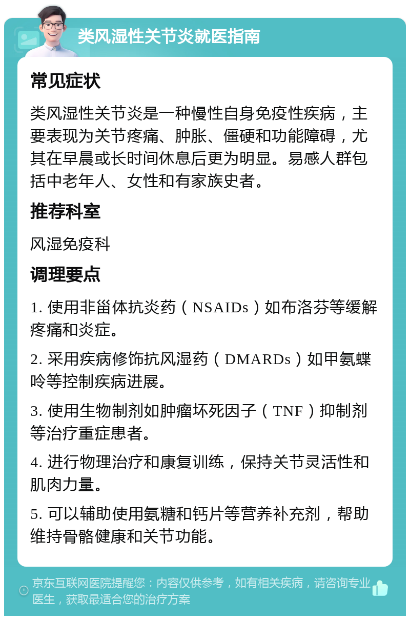 类风湿性关节炎就医指南 常见症状 类风湿性关节炎是一种慢性自身免疫性疾病，主要表现为关节疼痛、肿胀、僵硬和功能障碍，尤其在早晨或长时间休息后更为明显。易感人群包括中老年人、女性和有家族史者。 推荐科室 风湿免疫科 调理要点 1. 使用非甾体抗炎药（NSAIDs）如布洛芬等缓解疼痛和炎症。 2. 采用疾病修饰抗风湿药（DMARDs）如甲氨蝶呤等控制疾病进展。 3. 使用生物制剂如肿瘤坏死因子（TNF）抑制剂等治疗重症患者。 4. 进行物理治疗和康复训练，保持关节灵活性和肌肉力量。 5. 可以辅助使用氨糖和钙片等营养补充剂，帮助维持骨骼健康和关节功能。