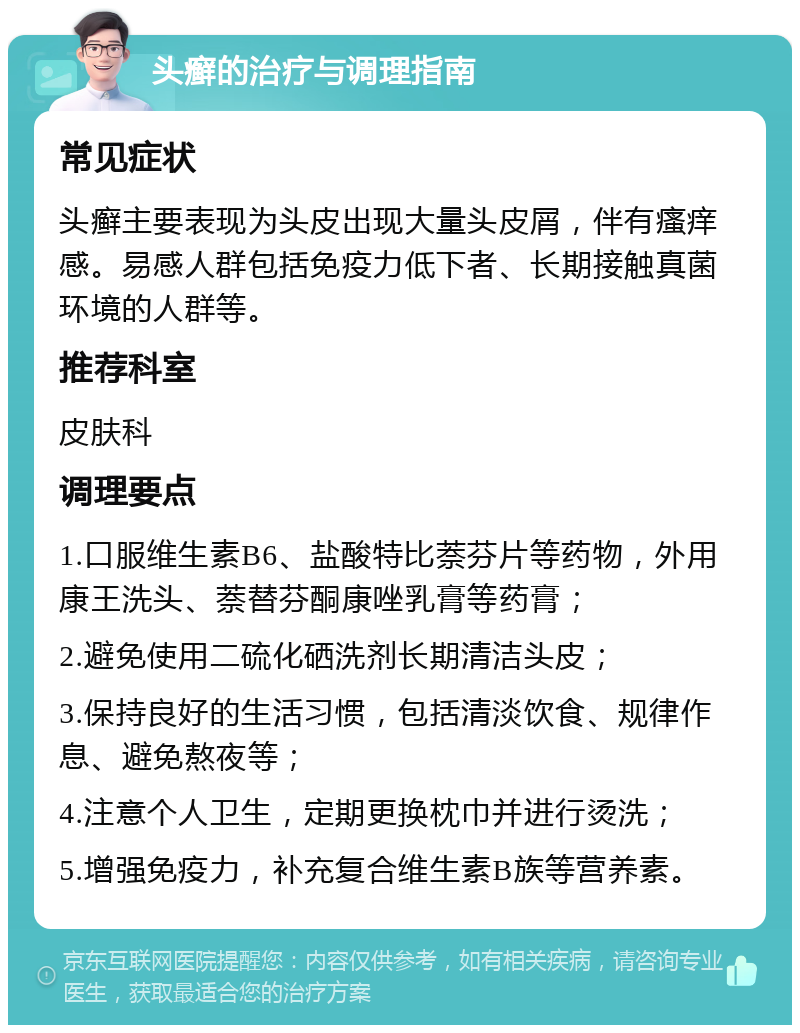 头癣的治疗与调理指南 常见症状 头癣主要表现为头皮出现大量头皮屑，伴有瘙痒感。易感人群包括免疫力低下者、长期接触真菌环境的人群等。 推荐科室 皮肤科 调理要点 1.口服维生素B6、盐酸特比萘芬片等药物，外用康王洗头、萘替芬酮康唑乳膏等药膏； 2.避免使用二硫化硒洗剂长期清洁头皮； 3.保持良好的生活习惯，包括清淡饮食、规律作息、避免熬夜等； 4.注意个人卫生，定期更换枕巾并进行烫洗； 5.增强免疫力，补充复合维生素B族等营养素。