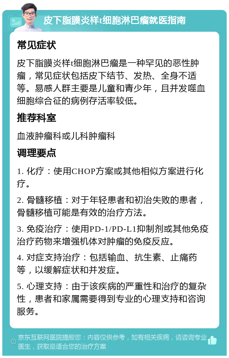 皮下脂膜炎样t细胞淋巴瘤就医指南 常见症状 皮下脂膜炎样t细胞淋巴瘤是一种罕见的恶性肿瘤，常见症状包括皮下结节、发热、全身不适等。易感人群主要是儿童和青少年，且并发噬血细胞综合征的病例存活率较低。 推荐科室 血液肿瘤科或儿科肿瘤科 调理要点 1. 化疗：使用CHOP方案或其他相似方案进行化疗。 2. 骨髓移植：对于年轻患者和初治失败的患者，骨髓移植可能是有效的治疗方法。 3. 免疫治疗：使用PD-1/PD-L1抑制剂或其他免疫治疗药物来增强机体对肿瘤的免疫反应。 4. 对症支持治疗：包括输血、抗生素、止痛药等，以缓解症状和并发症。 5. 心理支持：由于该疾病的严重性和治疗的复杂性，患者和家属需要得到专业的心理支持和咨询服务。