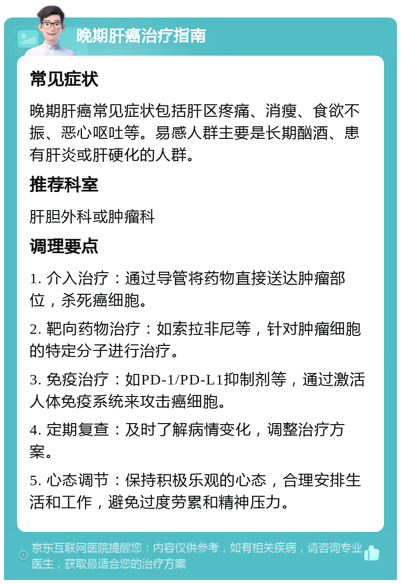 晚期肝癌治疗指南 常见症状 晚期肝癌常见症状包括肝区疼痛、消瘦、食欲不振、恶心呕吐等。易感人群主要是长期酗酒、患有肝炎或肝硬化的人群。 推荐科室 肝胆外科或肿瘤科 调理要点 1. 介入治疗：通过导管将药物直接送达肿瘤部位，杀死癌细胞。 2. 靶向药物治疗：如索拉非尼等，针对肿瘤细胞的特定分子进行治疗。 3. 免疫治疗：如PD-1/PD-L1抑制剂等，通过激活人体免疫系统来攻击癌细胞。 4. 定期复查：及时了解病情变化，调整治疗方案。 5. 心态调节：保持积极乐观的心态，合理安排生活和工作，避免过度劳累和精神压力。