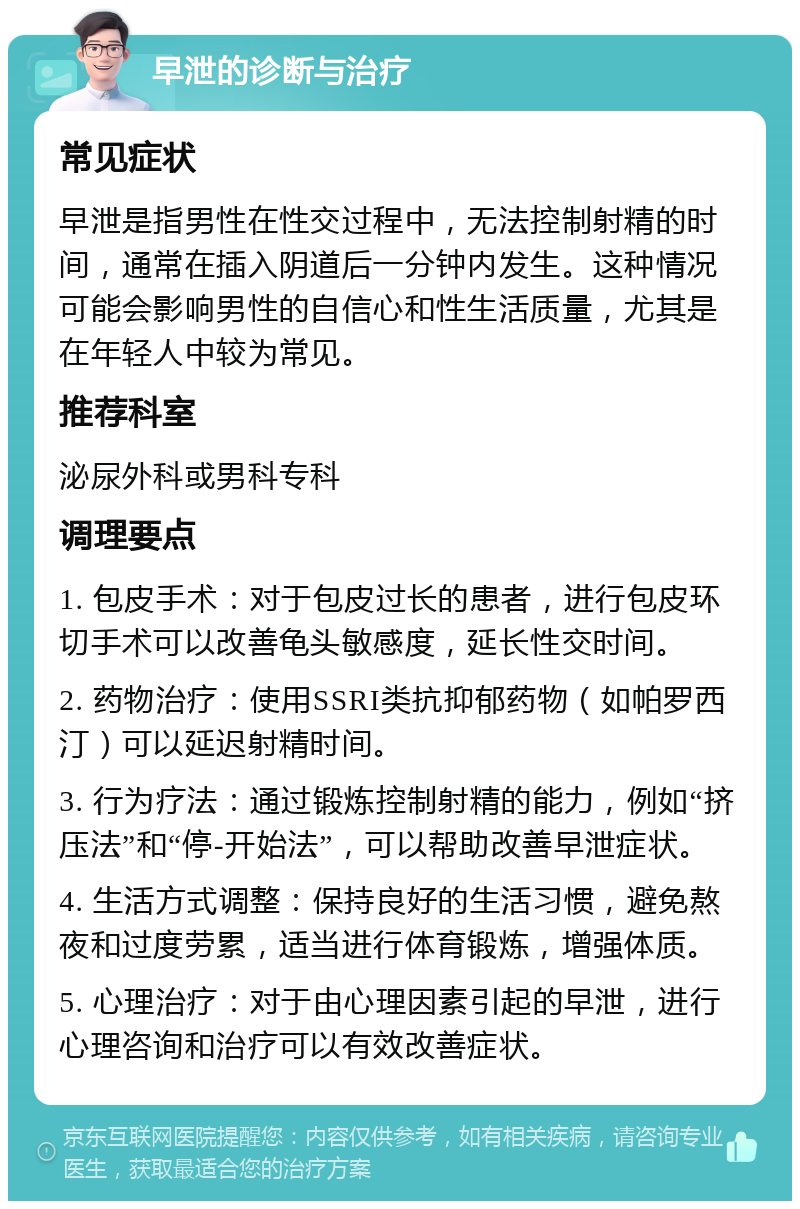 早泄的诊断与治疗 常见症状 早泄是指男性在性交过程中，无法控制射精的时间，通常在插入阴道后一分钟内发生。这种情况可能会影响男性的自信心和性生活质量，尤其是在年轻人中较为常见。 推荐科室 泌尿外科或男科专科 调理要点 1. 包皮手术：对于包皮过长的患者，进行包皮环切手术可以改善龟头敏感度，延长性交时间。 2. 药物治疗：使用SSRI类抗抑郁药物（如帕罗西汀）可以延迟射精时间。 3. 行为疗法：通过锻炼控制射精的能力，例如“挤压法”和“停-开始法”，可以帮助改善早泄症状。 4. 生活方式调整：保持良好的生活习惯，避免熬夜和过度劳累，适当进行体育锻炼，增强体质。 5. 心理治疗：对于由心理因素引起的早泄，进行心理咨询和治疗可以有效改善症状。